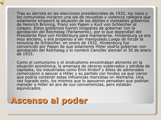 Ascenso al poder Tras su derrota en las elecciones presidenciales de 1932, los nazis y los comunistas iniciaron una ola de revueltas y violencia callejera que solamente empeoró la situación de los débiles e inestables gobiernos de Heinrich Brüning, Franz von Papen y Kurt von Schleicher al colapso. Estos gobiernos fueron incapaces de gobernar con la aprobación del Reichstag (Parlamento), por lo que dependían del Presidente Paul von Hindenburg para mantenerse. Hindenburg ya era muy anciano, y era propenso a ser manipulado.Luego de forzar la renuncia de Schleicher, en enero de 1932, Hindenburg fue convencido por Papen de que solamente Hitler podría gobernar con aprobación del Reichstag y lo nombró Canciller alemán el 30 de enero de 1933. Como el comunismo y el sindicalismo encontraban alimento en la situación económica, la amenaza de obreros sublevados y pérdida de capitales, los industriales como Emil Kirdorf y élites de adinerados comenzaron a apoyar a Hitler y su partido con fondos ya que vieron que podría contener estas influencias marxistas en Alemania. Una vez logrado esto, los mismos que lo apoyaron pensaban que podrían manejar a Hitler en pro de sus conveniencias, pero estaban equivocados. 