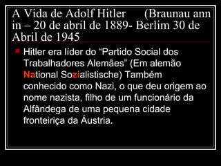A Vida de Adolf Hitler (Braunau ann in – 20 de abril de 1889- Berlim 30 de Abril de 1945 Hitler era líder do “Partido Social dos Trabalhadores Alemães” (Em alemão  Na tional So zi alistische) Também conhecido como Nazi, o que deu origem ao nome nazista, filho de um funcionário da Alfândega de uma pequena cidade fronteiriça da Áustria.  