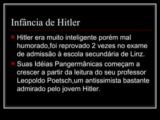 Infância de Hitler Hitler era muito inteligente porém mal humorado,foi reprovado 2 vezes no exame de admissão à escola secundária de Linz. Suas Idéias Pangermânicas começam a crescer a partir da leitura do seu professor Leopoldo Poetsch,um antissimista bastante admirado pelo jovem Hitler. 