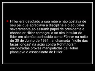 Hitler era devotado a sua mãe e não gostava de seu pai que apreciava a disciplina e o educava severamente,ao assumir papel de presidente e chanceler Hitler começou a se alto intitular de líder em alemão conhecido como Führer na noite de 30 de Junho de 1934 , a  chamada  “noite das facas longas” na ação contra Röhm,foram encontradas provas manipuladas de Röhm planejava o assassinato de Hitler. 