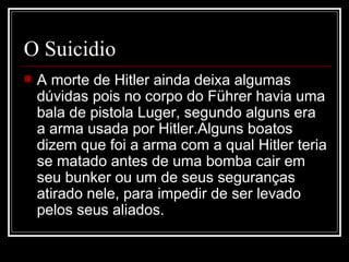 O Suicidio A morte de Hitler ainda deixa algumas dúvidas pois no corpo do Führer havia uma bala de pistola Luger, segundo alguns era a arma usada por Hitler.Alguns boatos dizem que foi a arma com a qual Hitler teria se matado antes de uma bomba cair em seu bunker ou um de seus seguranças atirado nele, para impedir de ser levado pelos seus aliados.  