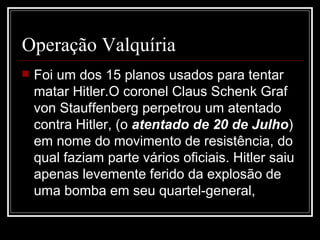 Operação Valquíria Foi um dos 15 planos usados para tentar matar Hitler.O coronel Claus Schenk Graf von Stauffenberg perpetrou um atentado contra Hitler, (o  atentado de 20 de Julho ) em nome do movimento de resistência, do qual faziam parte vários oficiais. Hitler saiu apenas levemente ferido da explosão de uma bomba em seu quartel-general,  