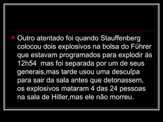 Outro atentado foi quando Stauffenberg colocou dois explosivos na bolsa do Führer que estavam programados para explodir ás 12h54  mas foi separada por um de seus generais,mas tarde usou uma desculpa para sair da sala antes que detonassem,  os explosivos mataram 4 das 24 pessoas na sala de Hitler,mas ele não morreu.  