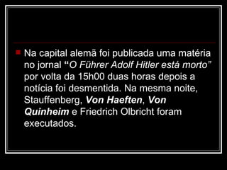 Na capital alemã foi publicada uma matéria no jornal  “ O Führer Adolf Hitler está morto”  por volta da 15h00 duas horas depois a notícia foi desmentida. Na mesma noite, Stauffenberg,  Von Haeften ,  Von Quinheim  e Friedrich Olbricht foram executados.  