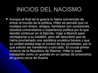INICIOS DEL NACISMOINICIOS DEL NACISMO
 Aunque el final de la guerra lo había convencido deAunque el final de la guerra lo había convencido de
entrar al mundo de la política, Hitler se percató que noentrar al mundo de la política, Hitler se percató que no
contaba con dinero, amigos, familiares con conexiones,contaba con dinero, amigos, familiares con conexiones,
estudios universitarios o experiencia política por lo queestudios universitarios o experiencia política por lo que
decidió continuar en el Ejército. Viajó a Múnich paradecidió continuar en el Ejército. Viajó a Múnich para
reintegrarse a su batallón, pero allí descubrió que sereintegrarse a su batallón, pero allí descubrió que se
había proclamado una república soviética bávara y quehabía proclamado una república soviética bávara y que
su unidad estaba bajo el control de los socialistas, por losu unidad estaba bajo el control de los socialistas, por lo
que solicitó ser transferido a otro lado. El crucial primerque solicitó ser transferido a otro lado. El crucial primer
invierno de la República de Weimar, Hitler lo pasóinvierno de la República de Weimar, Hitler lo pasó
trabajando como un guardia en un campo de prisionerostrabajando como un guardia en un campo de prisioneros
de guerra cerca de Austriade guerra cerca de Austria
 