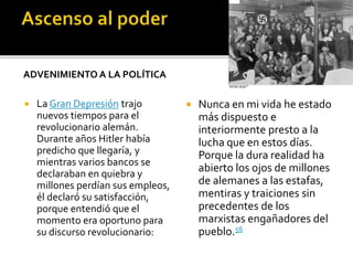 ADVENIMIENTO A LA POLÍTICA
 La Gran Depresión trajo
nuevos tiempos para el
revolucionario alemán.
Durante años Hitler había
predicho que llegaría, y
mientras varios bancos se
declaraban en quiebra y
millones perdían sus empleos,
él declaró su satisfacción,
porque entendió que el
momento era oportuno para
su discurso revolucionario:
 Nunca en mi vida he estado
más dispuesto e
interiormente presto a la
lucha que en estos días.
Porque la dura realidad ha
abierto los ojos de millones
de alemanes a las estafas,
mentiras y traiciones sin
precedentes de los
marxistas engañadores del
pueblo.56
 