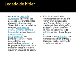  Durante los Juicios de
Núremberg se acusó a 611
personas, integrantes de las
diversas instituciones del
Tercer Reich, de cinco delitos:
complot, crímenes de
guerra, crímenes contra la
humanidad (exterminio), crí
menes contra la
paz y genocidio. Los
principales jerarcas nazis
apresados fueron
condenados a la horca o a
largas penas de prisión; otros
murieron en los meses que
siguieron a la caída de Berlín.
 El nazismo y cualquier
reminiscencia ideológica afín
fueron prohibidos en casi
toda Europa; de hecho no se
pueden publicar bibliografías,
esvásticas y otros símbolos
sin riesgo de cometer falta
o delito punible. Sin embargo,
la
discriminación antisemita per
maneció hasta bien entrada la
década de los 60, sobre todo
en países americanos.
 