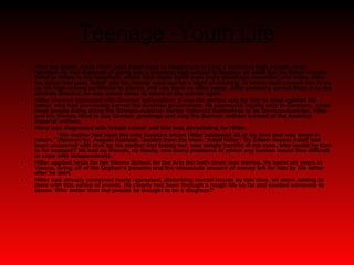 Teenage -Youth Life After his father, Alois Hitler, sent Adolf away to Realschule in Linz, a technical high school, Hitler rebelled. He had dreamed of going into a classical high school to become an artist but his father wanted Adolf to follow in his footsteps, which then made Adolf even more rebellious, resentful, and bitter. After his father had past, Adolf  and his friends went out for a night of drinking, in which case caused him to rip up his high school certificate to pieces, and use them as toilet paper. After someone turned them in to the schools director, he was asked never to return to the school again.  Hitler became obsessed with German nationalism; it was the perfect way for him to rebel against his father, who had previously served the Austrian government. He expressed loyalty only to Germany, when most people living along the German-Austrian border believed themselves to be German-Austrian. Hitler and his friends liked to use German greetings and sing the German anthem instead of the Austrian Imperial anthem.  Klara was diagnosed with breast cancer and this was devastating for Hitler.  “ His mother had been the only creature whom Hitler bestowed all of his love and was loved in return.” (Spoken by; August Kubizek. Quoted from the book “Adolf Hitler” By Eileen Heyes) Adolf had been showered with love by his mother and losing her, was simply horrific in his eyes, who would he turn to for support? He had no friends, no family, and many problems of which any human would find difficult to cope with independently. Hitler applied twice for the Vienna School for the Arts but both times was denied. He spent six years in Vienna, living off of his Orphan’s pension and the minuscule amount of money left for him by his father after he died.  Hitler had already contained many repressed, disturbing mental issues by this time, let alone adding to them with this series of events. He clearly had been through a rough life so far and needed someone to blame. Who better than the people he thought to be a disgrace? 