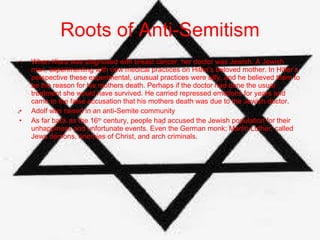 Roots of Anti-Semitism When Klara was diagnosed with breast cancer, her doctor was Jewish. A Jewish man, experimenting with new medical practices on Hitler’s beloved mother. In Hitler’s perspective these experimental, unusual practices were silly, and he believed them to be the reason for his mothers death. Perhaps if the doctor had done the usual treatment she would have survived. He carried repressed emotions for years and came to the false accusation that his mothers death was due to the Jewish doctor. Adolf was raised in an anti-Semite community  As far back as the 16 th  century, people had accused the Jewish population for their unhappiness and unfortunate events. Even the German monk; Martin Luther, called Jews demons, enemies of Christ, and arch criminals. 