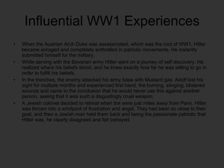 Influential WW1 Experiences When the Austrian Arch Duke was assassinated, which was the root of WW1, Hitler became enraged and completely enthralled in patriotic movements. He instantly submitted himself for the military. While serving with the Bavarian army Hitler went on a journey of self discovery. He realized where his beliefs stood, and he knew exactly how far he was willing to go in order to fulfill his beliefs. In the trenches, the enemy attacked his army base with Mustard gas. Adolf lost his sight for multiple months and experienced first hand, the burning, stinging, blistered wounds and came to the conclusion that he would never use this against another person, seeing that it was such a disgustingly cruel weapon.  A Jewish colonel decided to retreat when the were just miles away from Paris. Hitler was thrown into a whirlpool of frustration and angst. They had been so close to their goal, and then a Jewish man held them back and being the passionate patriotic that Hitler was, he clearly disagreed and felt betrayed. 
