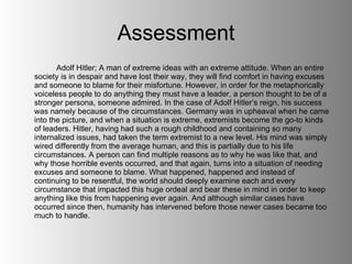 Assessment Adolf Hitler; A man of extreme ideas with an extreme attitude. When an entire society is in despair and have lost their way, they will find comfort in having excuses and someone to blame for their misfortune. However, in order for the metaphorically voiceless people to do anything they must have a leader, a person thought to be of a stronger persona, someone admired. In the case of Adolf Hitler’s reign, his success was namely because of the circumstances. Germany was in upheaval when he came into the picture, and when a situation is extreme, extremists become the go-to kinds of leaders. Hitler, having had such a rough childhood and containing so many internalized issues, had taken the term extremist to a new level. His mind was simply wired differently from the average human, and this is partially due to his life circumstances. A person can find multiple reasons as to why he was like that, and why those horrible events occurred, and that again, turns into a situation of needing excuses and someone to blame. What happened, happened and instead of continuing to be resentful, the world should deeply examine each and every circumstance that impacted this huge ordeal and bear these in mind in order to keep anything like this from happening ever again. And although similar cases have occurred since then, humanity has intervened before those newer cases became too much to handle. 