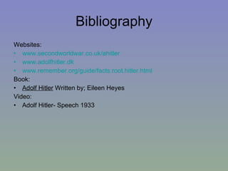Bibliography Websites: www.secondworldwar.co.uk/ahitler www.adolfhitler.dk www.remember.org/guide/facts.root.hitler.html Book:  Adolf Hitler  Written by; Eileen Heyes Video:  Adolf Hitler- Speech 1933 