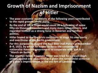 Growth of Nazism and Imprisonment
              of Hitler
• The poor economic conditions of the following years contributed
  to the rapid growth of the party.
• By the end of 1923, Hitler could count on a following of some
  fifty-six thousand members and many more sympathizers, and
  regarded himself as a strong force in Bavarian and German
  politics.
• Hitler hoped to use the crisis conditions to stage his own party
  and overthrow of the Berlin government.
• For this purpose he staged the Nazi Beer Hall Putsch of November
  8–9, 1923, by which he hoped to force the conservative-
  nationalist Bavarian government to cooperate with him in a
  "March on Berlin.“
• The attempt failed, however. Hitler was tried for treason (high
  crimes against one's country) and given the rather mild sentence
  of a year's imprisonment in the old fort of Landsberg.
 