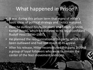 What happened in Prison?
• It was during this prison term that many of Hitler's
  basic ideas of political strategy and tactics matured.
• Here he outlined his major plans and beliefs in Mein
  Kampf (book), which he dictated to his loyal confidant
  Rudolf Hess (1894–1987).
• He planned the reorganization of his party, which had
  been outlawed and had lost much of its appeal.
• After his release, Hitler reconstituted the party around
  a group of loyal followers who were to remain the
  center of the Nazi movement and state.
 