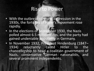 Rise to Power
• With the outbreak of world depression in the
  1930s, the fortunes of Hitler's movement rose
  rapidly.
• In the elections of September 1930, the Nazis
  polled almost 6.5 million votes, and the party had
  gained undeniable popularity in Germany.
• In November 1932, President Hindenburg (1847–
  1934) reluctantly called Hitler to the
  chancellorship to head a coalition government of
  Nazis, conservative German nationalists, and
  several prominent independents.
 