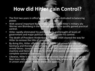 How did Hitler gain Control?
• The first two years in office were almost wholly dedicated to balancing
  power.
• With several important Nazis in key positions and Hitler's military ally
  Werner von Blomberg in the Defense Ministry, he quickly gained practical
  control.
• Hitler rapidly eliminated his political rivals and brought all levels of
  government and major political institutions under his control.
• The death of President Hindenburg in August 1934 cleared the way for
  Hitler to remove the title of president.
• By doing this, Hitler officially became Führer (all-powerful ruler) of
  Germany and thereby head of state, as well as commander in chief of the
  armed forces. Joseph Goebbels's (1897–1945) extensive propaganda
  machine and Heinrich Himmler's (1900–1945) police system perfected the
  complete control of Germany.
• Likewise, Hitler's rule was demonstrated most impressively in the great
  Nazi mass rally of 1934 in Nuremberg, Germany, where millions marched
  in unison and saluted Hitler's theatrical appeals.
 