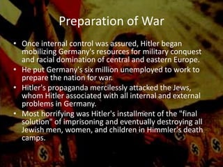 Preparation of War
• Once internal control was assured, Hitler began
  mobilizing Germany's resources for military conquest
  and racial domination of central and eastern Europe.
• He put Germany's six million unemployed to work to
  prepare the nation for war.
• Hitler's propaganda mercilessly attacked the Jews,
  whom Hitler associated with all internal and external
  problems in Germany.
• Most horrifying was Hitler's installment of the "final
  solution" of imprisoning and eventually destroying all
  Jewish men, women, and children in Himmler's death
  camps.
 