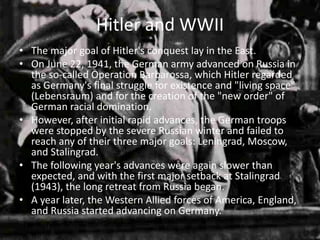 Hitler and WWII
• The major goal of Hitler's conquest lay in the East.
• On June 22, 1941, the German army advanced on Russia in
  the so-called Operation Barbarossa, which Hitler regarded
  as Germany's final struggle for existence and "living space"
  (Lebensraum) and for the creation of the "new order" of
  German racial domination.
• However, after initial rapid advances, the German troops
  were stopped by the severe Russian winter and failed to
  reach any of their three major goals: Leningrad, Moscow,
  and Stalingrad.
• The following year's advances were again slower than
  expected, and with the first major setback at Stalingrad
  (1943), the long retreat from Russia began.
• A year later, the Western Allied forces of America, England,
  and Russia started advancing on Germany.
 