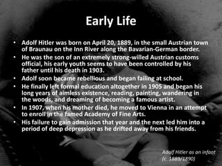 Early Life
• Adolf Hitler was born on April 20, 1889, in the small Austrian town
  of Braunau on the Inn River along the Bavarian-German border.
• He was the son of an extremely strong-willed Austrian customs
  official, his early youth seems to have been controlled by his
  father until his death in 1903.
• Adolf soon became rebellious and began failing at school.
• He finally left formal education altogether in 1905 and began his
  long years of aimless existence, reading, painting, wandering in
  the woods, and dreaming of becoming a famous artist.
• In 1907, when his mother died, he moved to Vienna in an attempt
  to enroll in the famed Academy of Fine Arts.
• His failure to gain admission that year and the next led him into a
  period of deep depression as he drifted away from his friends.


                                                    Adolf Hitler as an infant
                                                    (c. 1889/1890)
 