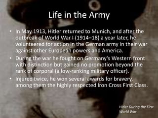 Life in the Army
• In May 1913, Hitler returned to Munich, and after the
  outbreak of World War I (1914–18) a year later, he
  volunteered for action in the German army in their war
  against other European powers and America.
• During the war he fought on Germany's Western front
  with distinction but gained no promotion beyond the
  rank of corporal (a low-ranking military officer).
• Injured twice, he won several awards for bravery,
  among them the highly respected Iron Cross First Class.


                                             Hitler During the First
                                             World War
 
