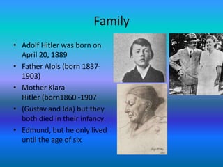 Family
• Adolf Hitler was born on
  April 20, 1889
• Father Alois (born 1837-
  1903)
• Mother Klara
  Hitler (born1860 -1907
• (Gustav and Ida) but they
  both died in their infancy
• Edmund, but he only lived
  until the age of six
 
