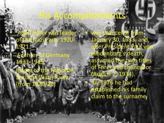 His Accomplishments
• Adolf Hitler was leader   • was chancellor from
  of the Nazi Party 1920-     January 30, 1933, and,
  1921.                       after President Paul von
• Fuehrer of Germany          Hindenburg's death,
  1933-1945.                  assumed the twin titles
• leader of the National      of Fhrer and chancellor
  Socialist (Nazi) Party      (August 2, 1934).
  (from 1920/21)            • by 1876 he had
                              established his family
                              claim to the surname
                              Hitler
 
