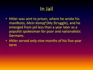 In Jail
• Hitler was sent to prison, where he wrote his
  manifesto, Mein Kampf (My Struggle), and he
  emerged from jail less than a year later as a
  populist spokesman for poor and nationalistic
  Germans.
• Hitler served only nine months of his five-year
  term
•
 
