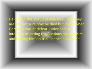 • He died in the 1945 possible by suicide they
  are still not sure how he died but it was when
  Germany was at defeat. Hitler had no
  intention of letting the Russians capture him
  and putting him on trial - hence his suicide.
 