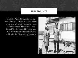 HIS FINAL DAYS


  On 30th April, 1945, after saying
their farewells, Hitler and Eva Braun
 went into a private room and took
   cyanide tablets. Hitler also shot
 himself in the head. His body was
  then cremated and his ashes were
 hidden in the Chancellery grounds.
 