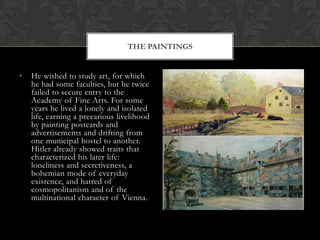 THE PAINTINGS


•   He wished to study art, for which
    he had some faculties, but he twice
    failed to secure entry to the
    Academy of Fine Arts. For some
    years he lived a lonely and isolated
    life, earning a precarious livelihood
    by painting postcards and
    advertisements and drifting from
    one municipal hostel to another.
    Hitler already showed traits that
    characterized his later life:
    loneliness and secretiveness, a
    bohemian mode of everyday
    existence, and hatred of
    cosmopolitanism and of the
    multinational character of Vienna.
 
