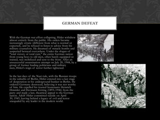 GERMAN DEFEAT


With the German war effort collapsing, Hitler withdrew
almost entirely from the public. His orders became
increasingly erratic (different from what is normal or
expected), and he refused to listen to advice from his
military counselors. He dreamed of miracle bombs and
suspected betrayal everywhere. Under the slogan of
"total victory or total ruin," the entire German nation
from young boys to old men, often barely equipped or
trained, was mobilized and sent to the front. After an
unsuccessful assassination attempt on July 20, 1944, by a
group of former leading politicians and military
men, Hitler's reign of terror further tightened.

In the last days of the Nazi rule, with the Russian troops
in the suburbs of Berlin, Hitler entered into a last stage
of desperation in his underground bunker in Berlin. He
ordered Germany destroyed, believing it was not worthy
of him. He expelled his trusted lieutenants Heinrich
Himmler and Hermann Göring (1893–1946) from the
party and made a last, theatrical appeal to the German
nation. Adolf Hitler committed suicide on April
30, 1945, leaving behind a legacy of evil and terror
unequaled by any leader in the modern world.
 