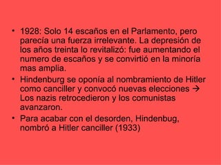 • 1928: Solo 14 escaños en el Parlamento, pero
  parecía una fuerza irrelevante. La depresión de
  los años treinta lo revitalizó: fue aumentando el
  numero de escaños y se convirtió en la minoría
  mas amplia.
• Hindenburg se oponía al nombramiento de Hitler
  como canciller y convocó nuevas elecciones 
  Los nazis retrocedieron y los comunistas
  avanzaron.
• Para acabar con el desorden, Hindenbug,
  nombró a Hitler canciller (1933)
 