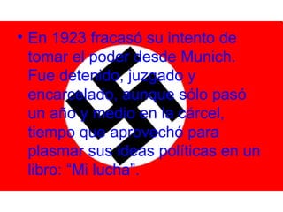 • En 1923 fracasó su intento de
  tomar el poder desde Munich.
  Fue detenido, juzgado y
  encarcelado, aunque sólo pasó
  un año y medio en la cárcel,
  tiempo que aprovechó para
  plasmar sus ideas políticas en un
  libro: “Mi lucha”.
 