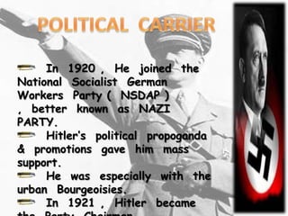 In 1920 , He joined the
National Socialist German
Workers Party ( NSDAP )
, better known as NAZI
PARTY.
     Hitler’s political propoganda
& promotions gave him mass
support.
     He was especially with the
urban Bourgeoisies.
     In 1921 , Hitler became
 