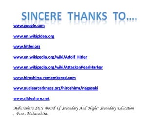 www.google.com

www.en.wikipidea.org

www.hitler.org

www.en.wikipedia.org/wiki/Adolf_Hitler

www.en.wikipedia.org/wiki/AttackonPearlHarbor

www.hiroshima-remembered.com

www.nucleardarkness.org/hiroshima/nagasaki

www.slideshare.net

Maharashtra State Board Of Secondary And Higher Secondary Education
, Pune , Maharashtra.
 