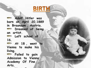 Adolf Hitler was
born on April 20,1889
in Braunaum , Austria.
      Dreamed of being
an artist.
      Left school at
16.
      At 18 , went to
Vienna to make his
living.
      Failed to gain
Admission to Vienna
Academy Of Fine
Arts.
 