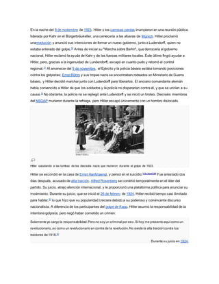 En la noche del 8 de noviembre de 1923, Hitler y los camisas pardas irrumpieron en una reunión pública
liderada por Kahr en el Bürgerbräukeller, una cervecería a las afueras de Múnich. Hitler proclamó
unarevolución y anunció sus intenciones de formar un nuevo gobierno, junto a Ludendorff, quien no
estaba enterado del golpe,30
Antes de iniciar su "Marcha sobre Berlín", que derrocaría al gobierno
nacional, Hitler reclamó la ayuda de Kahr y de las fuerzas militares locales. Éste último fingió ayudar a
Hitler, pero, gracias a la ingenuidad de Lundendorff, escapó en cuanto pudo y retomó el control
regional.31
Al amanecer del 9 de noviembre, el Ejército y la policía bávara estaba tomando posiciones
contra los golpistas; Ernst Röhm y sus tropas nazis se encontraban rodeados en Ministerio de Guerra
bávaro, y Hitler decidió marchar junto con Ludendorff para liberarlos. El anciano comandante alemán
había convencido a Hitler de que los soldados y la policía no dispararían contra él, y que se unirían a su
causa.30
No obstante, la policía no se replegó ante Ludendorff y se inició un tiroteo. Dieciséis miembros
del NSDAP murieron durante la refriega, pero Hitler escapó únicamente con un hombro dislocado.
Hitler saludando a las tumbas de los dieciséis nazis que murieron durante el golpe de 1923.
Hitler se escondió en la casa de Ernst Hanfstaengl, y pensó en el suicidio.[cita requerida]
Fue arrestado dos
días después, acusado de alta traición. Alfred Rosenberg se convirtió temporalmente en el líder del
partido. Su juicio, atrajo atención internacional, y le proporcionó una plataforma política para anunciar su
movimiento. Durante su juicio, que se inició el 26 de febrero de 1924, Hitler recibió tiempo casi ilimitado
para hablar,32
lo que hizo que su popularidad creciera debido a su poderoso y convincente discurso
nacionalista. A diferencia de los participantes del golpe de Kapp, Hitler asumió la responsabilidad de la
intentona golpista, pero negó haber cometido un crimen:
Solamente yo cargo la responsabilidad.Pero no soy un criminal por eso.Si hoy me presento aquícomo un
revolucionario,es como un revolucionario en contra de la revolución.No existe la alta traición contra los
traidores de 1918.33
Durante su juicio en 1924.
 