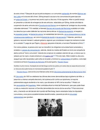 de este crimen.74
Después de que la policía atrapara a un comunista neerlandés de nombre Marinus van
der Lubbe en la escena del crimen, Göring empezó a acusar a los comunistas de querer ejecutar
un golpe de Estado, y la prensa nazi pronto copió su discurso. Al día siguiente, Hitler no perdió tiempo
en presentar un decreto de emergencia de seis artículos, redactados por Göring, donde solicitaba la
suspensión de varios artículos de la Constitución de Weimar con el objetivo de "proteger los documentos
culturales alemanes".75
En realidad, el llamado Decreto del incendio del Reichstag acababa con todos
los derechos que suelen defender las naciones democráticas: la libertad de expresión; el respeto a
la propiedad privada; la libertad de prensa; la inviolabilidad del domicilio, de la correspondencia y de las
conversaciones telefónicas; así como la libertad de reunión y de asociación.75
Además, permitía al
gobierno nacional intervenir cualquier gobierno regional que considerase incapaz de mantener el orden
en su estado.76
Luego de que Papen y Meissner apoyaran el decreto, el anciano Presidente lo firmó.75
Con estos poderes, la persecución nazi se intensificó, los dirigentes comunistas fueron arrestados y
enviados a campos de concentración; además, desde los medios del Estado se inició una campaña de
alerta contra el "terror comunista", tratando de convencer al ciudadano alemán de que, a menos que no
votasen por los nazis, el país entraría en una guerra civil.76 77
Por otro lado, Hitler moderó su discurso,
aseguró que sólo necesitaba cuatro años en el poder y minimizó su antisemitismo en público, como dejó
constancia el futuro Presidente de Alemania de la post-guerra, Theodor Heuss:
Vocifera mucho menos.Ha dejado de vomitar fuego contra los judíos y en estos días es capaz de pronunciar
un discurso de cuatro horas sin mencionar la palabra "judío".78
Theodor Heuss,sobre el discurso hitleriano antes de las elecciones parlamentarias de Alemania de 1933.
El 5 de marzo de 1933 se celebraron las últimas elecciones democráticas bajo el gobierno de Hitler, a
pesar de su intensa campaña electoral y de la persecución contra sus opositores, la mayoría
parlamentaria seguía eludiendo a los nazis, que obtuvieron el 44% de los escaños.77
Aliado con
los nacionalistas de Hugenberg, Hitler controlaba ahora la mitad del Parlamento; pero para poder llevar
a cabo su revolución nacional, el Canciller demandaba dos tercios de los escaños.79
Para solucionar
esto, y haciendo uso del decreto del incendio del Reichstag, fueron arrestados todos los diputados
comunistas y unos pocos socialdemócratas desafortunados, pasando por alto la inmunidad
parlamentaria que gozaban.
 