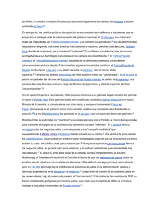 por Hitler, y como los contratos firmados por estos eran legalmente vinculantes, las huelgas quedaron
prohibidasde facto.87
En este punto, los partidos políticos de oposición se encontraban tan indefensos e impotentes que se
empezaron a doblegar ante la mínima presión del gobierno nacional; el 10 de mayo, se confiscaron
todas las propiedades del Partido Socialdemócrata, y se cerraron sus periódicos;88
los socialdemócratas
respondieron eligiendo una nueva directiva más tolerante al nazismo, pero tres días después, Wilhelm
Frick disolvió el movimiento por considerarlo "subersivo".88
Los líderes socialdemócratas terminaron
acompañando a sus homólogos comunistas en los campos de concentración.89
El Partido Popular
Alemán y el Partido Democrático Alemán, baluartes de la democracia alemana, se disolvieron
voluntariamente a inicios de julio;88
de inmediato siguieron los partidos católicos, el Partido Popular de
Baviera se disolvió el 4 de julio, y su aliado nacional, el Zentrum, hizo lo mismo al día
siguiente.88
Tampoco los aliados derechistas de Hitler pudieron evitar ser "coordinados", el 21 de junio la
policía ocupó todas las oficinas del Partido Nacional del Pueblo Alemán, el partido de Hugenberg; una
semana después éste renunció a su cargo de Ministro de Agricultura, y disolvió el partido, también
"voluntariamente".88
Con la oposición política neutralizada, Hitler propuso entonces a su gabinete ilegalizar todos los partidos
excepto el Partido Nazi. Este gabinete había sido modificado, resaltaba Hjalmar Schacht como nuevo
Ministro de Economía, y contaba ahora con ocho nazis; y aunque el conservador Franz von
Papen permanecía en el gobierno como Vice-canciller, estaba muy consciente de la futilidad de su
posición.88
La ley delpartido único fue aprobada el 14 de julio, casi sin oposición dentro del gabinete.89
Mientras Hitler se esforzaba por "coordinar" la sociedad alemana con el Partido, al mismo tiempo obraba
para mantener al margen de la sociedad a los elementos raciales "inferiores". El 1 de abril llamó a
un boicotcontra los negocios judíos, como respuesta a una "campaña mediática" que
supuestamente Estados Unidos e Inglaterra habían iniciado en su contra.90
Una víctima de este período
fue Albert Einstein, cuyos activos en el banco fueron embargados luego de que se descubriera una arma
letal en su casa: el cuchillo con el que cortaba el pan.90
Aunque se apostaron camisas pardas frente a
los negocios judíos, en general hubo poca violencia, y la ineficaz medida tuvo que ser levantada tres
días después.87
El boicot sí sirvió para sacar de su letargo, aunque temporalmente, al anciano
Hindenburg; el Presidente le recriminó al Canciller el hecho de que los veteranos de guerra judíos no
estaban siendo tratados como ciudadanos alemanes. Hitler elaboró una vaga promesa para calmarlo,
pero el 7 de abril promulgó leyes prohibiendo la presencia de judíos en la administración pública, y
restringió su presencia en la abogacia y la medicina.91
Luego limitó el número de estudiantes judíos en
las universidades, bajo el pretexto de prevenir el "hacinamiento".91
No obstante, las medidas de 1933 no
fueron consideradas peligrosas por muchos judíos, que creían que el objetivo de Hitler se limitaba a
hostigar a los judíos provenientes de Europa oriental.91
 