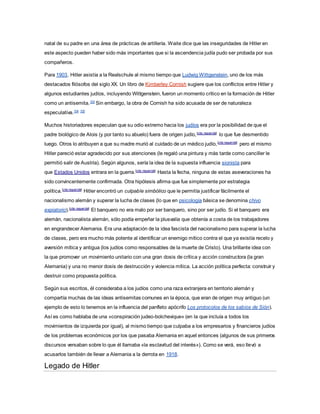natal de su padre en una área de prácticas de artillería. Waite dice que las inseguridades de Hitler en
este aspecto pueden haber sido más importantes que si la ascendencia judía pudo ser probada por sus
compañeros.
Para 1903, Hitler asistía a la Realschule al mismo tiempo que Ludwig Wittgenstein, uno de los más
destacados filósofos del siglo XX. Un libro de Kimberley Cornish sugiere que los conflictos entre Hitler y
algunos estudiantes judíos, incluyendo Wittgenstein, fueron un momento crítico en la formación de Hitler
como un antisemita.103
Sin embargo, la obra de Cornish ha sido acusada de ser de naturaleza
especulativa.104 105
Muchos historiadores especulan que su odio extremo hacia los judíos era por la posibilidad de que el
padre biológico de Alois (y por tanto su abuelo) fuera de origen judío,[cita requerida]
lo que fue desmentido
luego. Otros lo atribuyen a que su madre murió al cuidado de un médico judío,[cita requerida]
pero el mismo
Hitler pareció estar agradecido por sus atenciones (le regaló una pintura y más tarde como canciller le
permitió salir de Austria). Según algunos, sería la idea de la supuesta influencia sionista para
que Estados Unidos entrara en la guerra.[cita requerida]
Hasta la fecha, ninguna de estas aseveraciones ha
sido convincentemente confirmada. Otra hipótesis afirma que fue simplemente por estrategia
política.[cita requerida]
Hitler encontró un culpable simbólico que le permitía justificar fácilmente el
nacionalismo alemán y superar la lucha de clases (lo que en psicología básica se denomina chivo
expiatorio).[cita requerida]
El banquero no era malo por ser banquero, sino por ser judío. Si el banquero era
alemán, nacionalista alemán, sólo podía empeñar la plusvalía que obtenía a costa de los trabajadores
en engrandecer Alemania. Era una adaptación de la idea fascista del nacionalismo para superar la lucha
de clases, pero era mucho más potente al identificar un enemigo mítico contra el que ya existía recelo y
aversión mítica y antigua (los judíos como responsables de la muerte de Cristo). Una brillante idea con
la que promover un movimiento unitario con una gran dosis de crítica y acción constructora (la gran
Alemania) y una no menor dosis de destrucción y violencia mítica. La acción política perfecta: construir y
destruir como propuesta política.
Según sus escritos, él consideraba a los judíos como una raza extranjera en territorio alemán y
compartía muchas de las ideas antisemitas comunes en la época, que eran de origen muy antiguo (un
ejemplo de esto lo tenemos en la influencia del panfleto apócrifo Los protocolos de los sabios de Sión).
Así es como hablaba de una «conspiración judeo-bolchevique» (en la que incluía a todos los
movimientos de izquierda por igual), al mismo tiempo que culpaba a los empresarios y financieros judíos
de los problemas económicos por los que pasaba Alemania en aquel entonces (algunos de sus primeros
discursos versaban sobre lo que él llamaba «la esclavitud del interés»). Como se verá, eso llevó a
acusarlos también de llevar a Alemania a la derrota en 1918.
Legado de Hitler
 