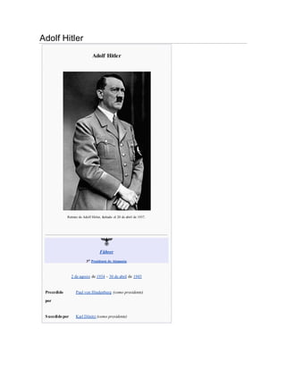 Adolf Hitler
Adolf Hitler
Retrato de Adolf Hitler, fechado el 20 de abril de 1937.
Führer
3er
Presidente de Alemania
2 de agosto de 1934 – 30 de abril de 1945
Precedido
por
Paul von Hindenburg (como presidente)
Sucedido por Karl Dönitz (como presidente)
 
