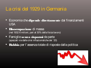 La crisi del 1929 in Germania
 Economia che dipende direttamente dai finanziamenti

USA
 Disoccupazione di massa

(nel 1932 6 milioni, pari al 30% della forza lavoro)

 Famiglie senza risparmi da parte

(spazzati via dalle crisi inflazionistiche dei ’ 20)

 Rabbia per l’ assenza totale di risposte dalla politica

 
