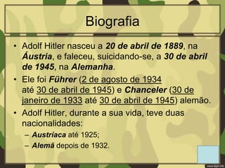 Biografia
• Adolf Hitler nasceu a 20 de abril de 1889, na
Áustria, e faleceu, suicidando-se, a 30 de abril
de 1945, na Alemanha.
• Ele foi Führer (2 de agosto de 1934
até 30 de abril de 1945) e Chanceler (30 de
janeiro de 1933 até 30 de abril de 1945) alemão.
• Adolf Hitler, durante a sua vida, teve duas
nacionalidades:
– Austríaca até 1925;
– Alemã depois de 1932.
 