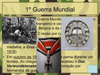 1º Guerra Mundial
• Hitler serviu na 1º Guerra Mundial como Cabo (cargo
máximo de um estrangeiro) e como mensageiro ao
serviço da França, Bélgica e da Alemanha.
• Ele foi medalhado 2 vezes por coragem em ação. A
primeira medalha que recebeu foi a Cruz de Ferro
de 2º Classe (dezembro de 1914) e a segunda
medalha, a Cruz de Ferro de 1º Classe (agosto de
1918).
• Em outubro de 1916, foi ferido na perna durante um
tiroteio. Ao chegar à Alemanha, recebeu o Das
Verwundetenabzeichen (condecoração por
ferimentos de guerra)
 