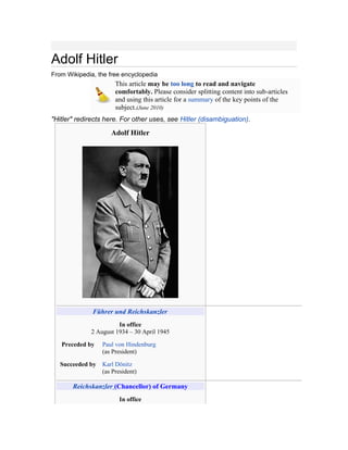 Adolf Hitler
From Wikipedia, the free encyclopedia
This article may be too long to read and navigate
comfortably. Please consider splitting content into sub-articles
and using this article for a summary of the key points of the
subject.(June 2010)
"Hitler" redirects here. For other uses, see Hitler (disambiguation).
Adolf Hitler
Führer und Reichskanzler
In office
2 August 1934 – 30 April 1945
Preceded by Paul von Hindenburg
(as President)
Succeeded by Karl Dönitz
(as President)
Reichskanzler (Chancellor) of Germany
In office
 