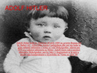 Adolfi Hitler lindi ne Austri ne 20 prill 1889 ne qytetin Branau am
In. Babai i tij , Alois,ishte femije i paligjshem dhe per nje kohe te
gjate mbante mbiemrin e nenes se vete Shikelgruber, ndersa pas
1876 ai e nderroi mbiemrin ne Hitler. Adolfi kurre nuk e perdori
mbiemrin Shikelgruber, por ky fakt ( i ilegjimitetit te te atit) u
perdor nga kundershtaret e tij politike ne Vjene ne vitet '30
ADOLF HITLER
 