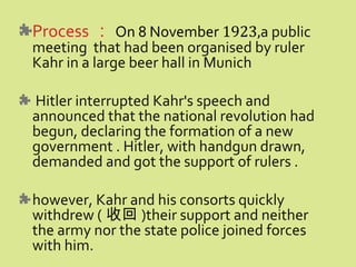 Process ： On 8 November 1923,a public
meeting that had been organised by ruler
Kahr in a large beer hall in Munich
Hitler interrupted Kahr's speech and
announced that the national revolution had
begun, declaring the formation of a new
government . Hitler, with handgun drawn,
demanded and got the support of rulers .
however, Kahr and his consorts quickly
withdrew ( 收回 )their support and neither
the army nor the state police joined forces
with him.
 