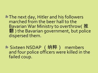 The next day, Hitler and his followers
marched from the beer hall to the
Bavarian War Ministry to overthrow( 推
翻 ) the Bavarian government, but police
dispersed them.
Sixteen NSDAP （纳粹） members
and four police officers were killed in the
failed coup.
 