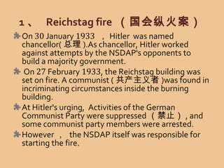 1 、 Reichstag fire （国会纵火案）
On 30 January 1933 ， Hitler was named
chancellor( 总理 ).As chancellor, Hitler worked
against attempts by the NSDAP's opponents to
build a majority government.
On 27 February 1933, the Reichstag building was
set on fire. A communist ( 共产主义者 )was found in
incriminating circumstances inside the burning
building.
At Hitler's urging, Activities of the German
Communist Party were suppressed （禁止） , and
some communist party members were arrested.
However ， the NSDAP itself was responsible for
starting the fire.
 