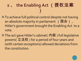 2 、 the Enabling Act （授权法案
）
To achieve full political control despite not having
an absolute majority in parliament （国会） ,
Hitler's government brought the Enabling Act to a
vote.
The act gave Hitler's cabinet( 内阁 ) full legislative
powers( 立法权 ) for a period of four years and
(with certain exceptions) allowed deviations from
the constitution.
 